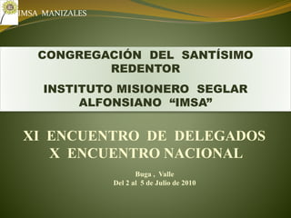 CONGREGACIÓN DEL SANTÍSIMO
REDENTOR
INSTITUTO MISIONERO SEGLAR
ALFONSIANO “IMSA”
XI ENCUENTRO DE DELEGADOS
X ENCUENTRO NACIONAL
Buga , Valle
Del 2 al 5 de Julio de 2010
IMSA MANIZALES
 