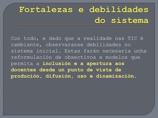 Con todo, e dado que a realidade nas TIC é
cambiante, observaranse debilidades no
sistema inicial. Estas farán necesaria unha
reformulación de obxectivos e modelos que
permita a inclusión e a apertura aos
docentes desde un punto de vista de
produción, difusión, uso e dinamización.
 