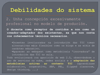 2. Unha concepción excesivamente
profesional no modelo de produción.
O docente como receptor de contidos e non como un
creador-adaptador dos existentes, xa que non conta
cos coñecementos técnicos necesarios.
•Docentes involucrados na introdución das TIC toman
alternativas máis flexibles como os blogs e as wikis de
carácter educativo.
•Aparecen as webquest como metodoloxía “innovadora” de
introdución das TIC no aula.
Todo evolucionará coa aparición da web 2.0, observándose o
uso de servizos na nube, redes sociais e a adaptación das
metodoloxías activas ao contexto TIC (aprendizaxe
colaborativo, cooperativo, ABP, PBL, flipped classroom,
design thinking, ...)
 