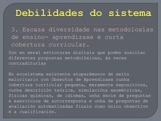 3. Escasa diversidade nas metodoloxías
de ensino- aprendizaxe e curta
cobertura curricular.
Son en xeral estruturas dixitais que poden suscitar
diferentes propostas metodolóxicas, ás veces
contraditorias
No ecosistema existente atoparémonos de xeito
maioritario con Obxectos de Aprendizaxe cunha
cobertura curricular pequena, meramente expositivos,
cunha descrición teórica, simulacións xeométricas,
físicas químicas, de idiomas, unha serie de preguntas
e exercicios de autorresposta e unha de preguntas de
avaliación automatizadas finais cuxo único obxectivo
é a cualificación.
 
