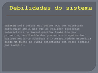 Existen pola contra moi poucos ODE con cobertura
curricular ampla nos que se realicen propostas
interactivas de investigación, traballos por
proxectos, avaliación dos procesos e competencias
básicas mediante rúbricas e interactividade entendida
desde un punto de vista conectista (en redes sociais
por exemplo).
 