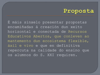 É máis sinxelo presentar propostas
encamiñadas á creación dun xeito
horizontal e conectada de Recursos
Educativos Abertos, que conleven ao
mantemento dun ecosistema flexible,
áxil e vivo e que en definitiva
repercuta na calidade do ensino que
os alumnos do S. XXI requiren.
 