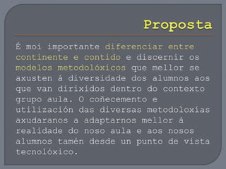 É moi importante diferenciar entre
continente e contido e discernir os
modelos metodolóxicos que mellor se
axusten á diversidade dos alumnos aos
que van dirixidos dentro do contexto
grupo aula. O coñecemento e
utilización das diversas metodoloxías
axudaranos a adaptarnos mellor á
realidade do noso aula e aos nosos
alumnos tamén desde un punto de vista
tecnolóxico.
 