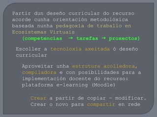 Partir dun deseño curricular do recurso
acorde cunha orientación metodolóxica
baseada nunha pedagoxía de traballo en
Ecosistemas Virtuais
(competencias  tarefas  proxectos)
Escoller a tecnoloxía axeitada ó deseño
curricular
Aproveitar unha estrutura acolledora,
compiladora e con posibilidades para a
implementación docente do recurso:
plataforma e-learning (Moodle)
Crear a partir de copiar – modificar.
Crear o novo para compartir en rede
 