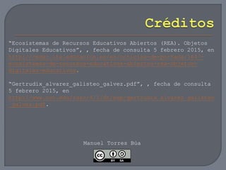 “Ecosistemas de Recursos Educativos Abiertos (REA). Objetos
Digitales Educativos”, , fecha de consulta 5 febrero 2015, en
http://cedec.ite.educacion.es/es/noticias-de-portada/1647-
ecosistemas-de-recursos-educativos-abiertos-rea-objetos-
digitales-educativos.
“Gertrudix_alvarez_galisteo_galvez.pdf”, , fecha de consulta
5 febrero 2015, en
http://www.uoc.edu/rusc/4/1/dt/esp/gertrudix_alvarez_galisteo
_galvez.pdf.
Manuel Torres Búa
 