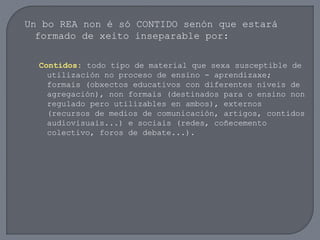 Un bo REA non é só CONTIDO senón que estará
formado de xeito inseparable por:
Contidos: todo tipo de material que sexa susceptible de
utilización no proceso de ensino - aprendizaxe;
formais (obxectos educativos con diferentes niveis de
agregación), non formais (destinados para o ensino non
regulado pero utilizables en ambos), externos
(recursos de medios de comunicación, artigos, contidos
audiovisuais...) e sociais (redes, coñecemento
colectivo, foros de debate...).
 