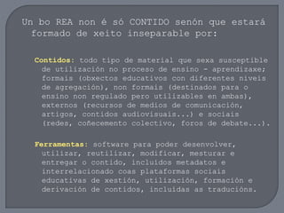 Un bo REA non é só CONTIDO senón que estará
formado de xeito inseparable por:
Contidos: todo tipo de material que sexa susceptible
de utilización no proceso de ensino - aprendizaxe;
formais (obxectos educativos con diferentes niveis
de agregación), non formais (destinados para o
ensino non regulado pero utilizables en ambas),
externos (recursos de medios de comunicación,
artigos, contidos audiovisuais...) e sociais
(redes, coñecemento colectivo, foros de debate...).
Ferramentas: software para poder desenvolver,
utilizar, reutilizar, modificar, mesturar e
entregar o contido, incluídos metadatos e
interrelacionado coas plataformas sociais
educativas de xestión, utilización, formación e
derivación de contidos, incluídas as traducións.
 