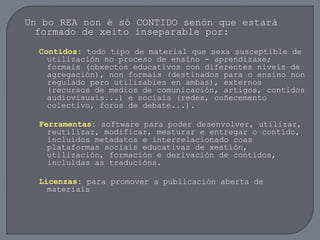 Un bo REA non é só CONTIDO senón que estará
formado de xeito inseparable por:
Contidos: todo tipo de material que sexa susceptible de
utilización no proceso de ensino - aprendizaxe;
formais (obxectos educativos con diferentes niveis de
agregación), non formais (destinados para o ensino non
regulado pero utilizables en ambas), externos
(recursos de medios de comunicación, artigos, contidos
audiovisuais...) e sociais (redes, coñecemento
colectivo, foros de debate...).
Ferramentas: software para poder desenvolver, utilizar,
reutilizar, modificar, mesturar e entregar o contido,
incluídos metadatos e interrelacionado coas
plataformas sociais educativas de xestión,
utilización, formación e derivación de contidos,
incluídas as traducións.
Licenzas: para promover a publicación aberta de
materiais
 