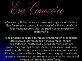 Cenozoico, última de las tres eras en las que se subdivide el Eón fanerozoico; comenzó hace unos 65 millones de años y llega hasta nuestros días. Se subdivide en terciario y cuaternario.  Era Cenozoico Los principales grupos de fósiles presentes en el cenozoico son bivalvos, gasterópodos, foraminíferos, corales, equinodermos, crustáceos y peces. Durante esta era aparecieron diversas formas modernas de mamíferos como roedores, elefantes, ballenas y seres humanos, entre otros. En efecto, los mamíferos llegaron a ser un grupo dominante durante el cenozoico y por eso este periodo recibe también el nombre de “era de los mamíferos”.  