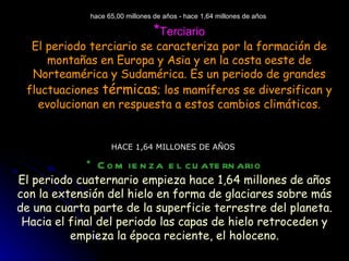 hace 65,00 millones de años - hace 1,64 millones de años  * Terciario El periodo terciario se caracteriza por la formación de montañas en Europa y Asia y en la costa oeste de Norteamérica y Sudamérica. Es un periodo de grandes fluctuaciones  térmicas ; los mamíferos se diversifican y evolucionan en respuesta a estos cambios climáticos. HACE 1,64 MILLONES DE AÑOS  * Comienza el cuaternario El periodo cuaternario empieza hace 1,64 millones de años con la extensión del hielo en forma de glaciares sobre más de una cuarta parte de la superficie terrestre del planeta. Hacia el final del periodo las capas de hielo retroceden y empieza la época reciente, el holoceno. 