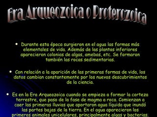 Durante esta época surgieron en el agua las formas más elementales de vida. Además de las plantas inferiores aparecieron colonias de algas, amebas, etc. Se formaron también las rocas sedimentarias. Con relación a la aparición de las primeras formas de vida, los datos cambian constantemente por los nuevos descubrimientos de la ciencia. Es en la Era Arqueozoica cuando se empieza a formar la corteza terrestre, que paso de la fase de magma a roca. Comienzan a caer las primeras lluvias que aportaron agua líquida que inundó las partes bajas de la tierra. En el agua aparecieron los primeros animales unicelulares, principalmente algas y bacterias. Era Arqueozoica o Proterozoica 