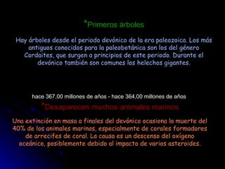 * Primeros árboles Hay árboles desde el periodo devónico de la era paleozoica. Los más antiguos conocidos para la paleobotánica son los del género Cordaites, que surgen a principios de este periodo. Durante el devónico también son comunes los helechos gigantes. hace 367,00 millones de años - hace 364,00 millones de años  * Desaparecen muchos animales marinos Una extinción en masa a finales del devónico ocasiona la muerte del 40% de los animales marinos, especialmente de corales formadores de arrecifes de coral. La causa es un descenso del oxígeno oceánico, posiblemente debido al impacto de varios asteroides. 