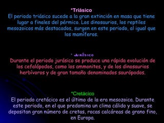 hace 245,00 millones de años - hace 208,00 millones de años  *Triásico El periodo triásico sucede a la gran extinción en masa que tiene lugar a finales del pérmico. Los dinosaurios, los reptiles mesozoicos más destacados, surgen en este periodo, al igual que los mamíferos. HACE 208,00 MILLONES DE AÑOS - HACE 145,60 MILLONES DE AÑOS  *Jurásico Durante el periodo jurásico se produce una rápida evolución de los cefalópodos, como los ammonites, y de los dinosaurios herbívoros y de gran tamaño denominados saurópodos. hace 145,60 millones de años - hace 65,00 millones de años   *Cretácico El periodo cretácico es el último de la era mesozoica. Durante este periodo, en el que predomina un clima cálido y suave, se depositan gran número de cretas, rocas calcáreas de grano fino, en Europa. 