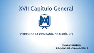 XVII Capítulo General 
ORDEN DE LA COMPAÑÍA DE MARÍA N.S. 
Etapa preparatoria 
1 de julio 2014 – 20 de abril 2015 
 