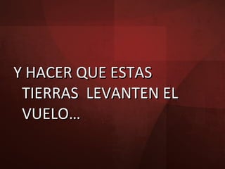 Y HACER QUE ESTAS TIERRAS  LEVANTEN EL VUELO… 