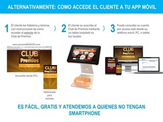 ALTERNATIVAMENTE: COMO ACCEDE EL CLIENTE A TU APP MÓVIL 
www.premiosNEGOCIO.com 
1 
El cliente lee folletería y letreros 
con instrucciones de cómo 
acceder al website de tu 
Club de Premios 
2 3 El cliente se suscribe al 
Club de Premios mediante 
un tablet instalado en 
tus locales 
Puede consultar su cuenta 
por acceso web desde su 
teléfono móvil, PC, o tablet. 
ES FÁCIL, GRATIS Y ATENDEMOS A QUIENES NO TENGAN 
SMARTPHONE 
Optimizado 
para 
móviles 
Accesible desde PCs 
 