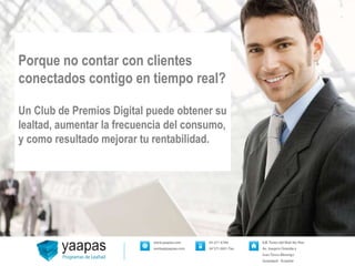Porque no contar con clientes 
conectados contigo en tiempo real? 
Un Club de Premios Digital puede obtener su 
lealtad, aumentar la frecuencia del consumo, 
y como resultado mejorar tu rentabilidad. 
