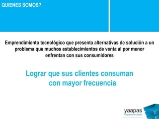 Emprendimiento tecnológico que presenta alternativas de solución a un 
problema que muchos establecimientos de venta al por menor 
enfrentan con sus consumidores 
Lograr que sus clientes consuman 
con mayor frecuencia 
QUIENES SOMOS? 
 