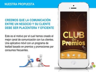 NUESTRA PROPUESTA 
CREEMOS QUE LA COMUNICACIÓN 
ENTRE UN NEGOCIO Y SU CLIENTE 
DEBE SER PLACENTERA Y EFICIENTE 
Este es el motivo por el cual hemos creado el 
mejor canal de comunicación con tus clientes. 
Una aplicativo móvil con un programa de 
lealtad basado en premios y promociones por 
consumos frecuentes. 
 