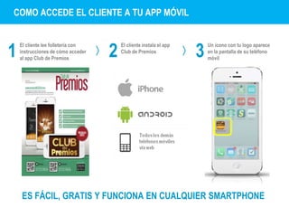 COMO ACCEDE EL CLIENTE A TU APP MÓVIL 
1 
El cliente lee folletería con 
2 El cliente instala el app 
instrucciones de cómo acceder 
Club de Premios 
3 al app Club de Premios Un ícono con tu logo aparece 
en la pantalla de su teléfono 
móvil 
ES FÁCIL, GRATIS Y FUNCIONA EN CUALQUIER SMARTPHONE 
 