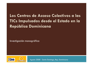 Los Centros de Acceso Colectivos a las
TICs Impulsados desde el Estado en la
República Dominicana


Investigación monográfica




                Agosto 2008 - Santo Domingo, Rep. Dominicana
 