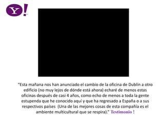 “Esta mañana nos han anunciado el cambio de la oficina de Dublín a otro
edificio (no muy lejos de dónde está ahora) echaré de menos estas
oficinas después de casi 4 años, como echo de menos a toda la gente
estupenda que he conocido aquí y que ha regresado a España o a sus
respectivos países (Una de las mejores cosas de esta compañía es el
ambiente multicultural que se respira).” Testimonio !
 