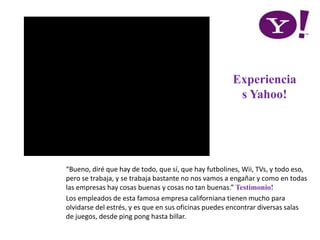 “Bueno, diré que hay de todo, que sí, que hay futbolines, Wii, TVs, y todo eso,
pero se trabaja, y se trabaja bastante no nos vamos a engañar y como en todas
las empresas hay cosas buenas y cosas no tan buenas.” Testimonio!
Los empleados de esta famosa empresa californiana tienen mucho para
olvidarse del estrés, y es que en sus oficinas puedes encontrar diversas salas
de juegos, desde ping pong hasta billar.
Experiencia
s Yahoo!
 