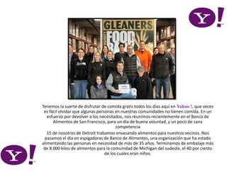 Tenemos la suerte de disfrutar de comida gratis todos los días aquí en Yahoo !, que veces
es fácil olvidar que algunas personas en nuestras comunidades no tienen comida. En un
esfuerzo por devolver a los necesitados, nos reunimos recientemente en el Banco de
Alimentos de San Francisco, para un día de buena voluntad, y un poco de sana
competencia
15 de nosotros de Detroit trabamos envasando alimentos para nuestros vecinos. Nos
pasamos el día en espigadoras de Banco de Alimentos, una organización que ha estado
alimentando las personas en necesidad de más de 35 años. Terminamos de embalaje más
de 8.000 kilos de alimentos para la comunidad de Michigan del sudeste, el 40 por ciento
de los cuales eran niños.
 