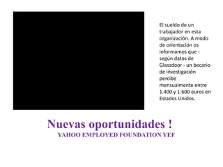 Nuevas oportunidades !
YAHOO EMPLOYED FOUNDATION YEF
El sueldo de un
trabajador en esta
organización. A modo
de orientación os
informamos que -
según datos de
Glassdoor - un becario
de investigación
percibe
mensualmente entre
1.400 y 1.600 euros en
Estados Unidos.
 