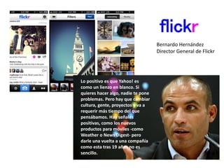flickr
Lo positivo es que Yahoo! es
como un lienzo en blanco. Si
quieres hacer algo, nadie te pone
problemas. Pero hay que cambiar
cultura, gente, proyectos y va a
requerir más tiempo del que
pensábamos. Hay señales
positivas, como los nuevos
productos para móviles -como
Weather o News Digest- pero
darle una vuelta a una compañía
como esta tras 19 años no es
sencillo.
Bernardo Hernández
Director General de Flickr
 