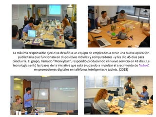 La máxima responsable ejecutiva desafió a un equipo de empleados a crear una nueva aplicación
publicitaria que funcionara en dispositivos móviles y computadores –y les dio 45 días para
concluirla. El grupo, llamado "Moneyball", respondió produciendo el nuevo servicio en 43 días. La
tecnología sentó las bases de la iniciativa que está ayudando a impulsar el crecimiento de Yahoo!
en promociones digitales en teléfonos inteligentes y tablets. (2013)
 