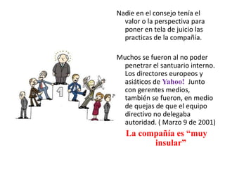 Nadie en el consejo tenía el
valor o la perspectiva para
poner en tela de juicio las
practicas de la compañía.
Muchos se fueron al no poder
penetrar el santuario interno.
Los directores europeos y
asiáticos de Yahoo! Junto
con gerentes medios,
también se fueron, en medio
de quejas de que el equipo
directivo no delegaba
autoridad. ( Marzo 9 de 2001)
La compañía es “muy
insular”
 
