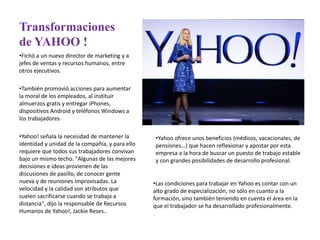 Transformaciones
de YAHOO !
•Fichó a un nuevo director de marketing y a
jefes de ventas y recursos humanos, entre
otros ejecutivos.
•También promovió acciones para aumentar
la moral de los empleados, al instituir
almuerzos gratis y entregar iPhones,
dispositivos Android y teléfonos Windows a
los trabajadores
•Yahoo! señala la necesidad de mantener la
identidad y unidad de la compañía, y para ello
requiere que todos sus trabajadores convivan
bajo un mismo techo. "Algunas de las mejores
decisiones e ideas provienen de las
discusiones de pasillo, de conocer gente
nueva y de reuniones improvisadas. La
velocidad y la calidad son atributos que
suelen sacrificarse cuando se trabaja a
distancia", dijo la responsable de Recursos
Humanos de Yahoo!, Jackie Reses..
•Yahoo ofrece unos beneficios (médicos, vacacionales, de
pensiones…) que hacen reflexionar y apostar por esta
empresa a la hora de buscar un puesto de trabajo estable
y con grandes posibilidades de desarrollo profesional.
•Las condiciones para trabajar en Yahoo es contar con un
alto grado de especialización, no sólo en cuanto a la
formación, sino también teniendo en cuenta el área en la
que el trabajador se ha desarrollado profesionalmente.
 