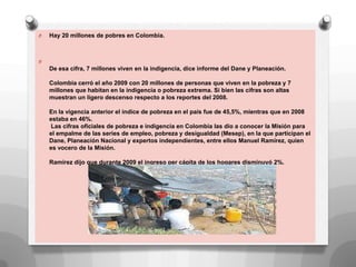 O Hay 20 millones de pobres en Colombia.
O
De esa cifra, 7 millones viven en la indigencia, dice informe del Dane y Planeación.
Colombia cerró el año 2009 con 20 millones de personas que viven en la pobreza y 7
millones que habitan en la indigencia o pobreza extrema. Si bien las cifras son altas
muestran un ligero descenso respecto a los reportes del 2008.
En la vigencia anterior el índice de pobreza en el país fue de 45,5%, mientras que en 2008
estaba en 46%.
Las cifras oficiales de pobreza e indigencia en Colombia las dio a conocer la Misión para
el empalme de las series de empleo, pobreza y desigualdad (Mesep), en la que participan el
Dane, Planeación Nacional y expertos independientes, entre ellos Manuel Ramírez, quien
es vocero de la Misión.
Ramírez dijo que durante 2009 el ingreso per cápita de los hogares disminuyó 2%.
 
