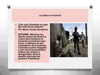 COLOMBIA NO PROSPERA
O ¿Por qué Colombia no sale
del club de los pobres?
O Por María Teresa Ronderos
O
INFORME: Mientras los
demás países de América
Latina aprovecharon la
bonanza económica para
sacar a millones de sus
ciudadanos de la pobreza,
Colombia quedó rezagada
y aún tiene escandalosos
índices de miseria y
desigualdad. Será el
desafío principal del
próximo Presidente.
 