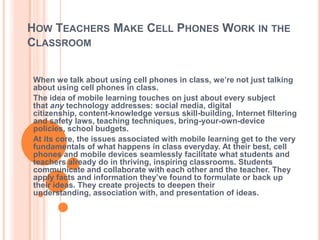 HOW TEACHERS MAKE CELL PHONES WORK IN THE
CLASSROOM


When we talk about using cell phones in class, we’re not just talking
about using cell phones in class.
The idea of mobile learning touches on just about every subject
that any technology addresses: social media, digital
citizenship, content-knowledge versus skill-building, Internet filtering
and safety laws, teaching techniques, bring-your-own-device
policies, school budgets.
At its core, the issues associated with mobile learning get to the very
fundamentals of what happens in class everyday. At their best, cell
phones and mobile devices seamlessly facilitate what students and
teachers already do in thriving, inspiring classrooms. Students
communicate and collaborate with each other and the teacher. They
apply facts and information they’ve found to formulate or back up
their ideas. They create projects to deepen their
understanding, association with, and presentation of ideas.
 