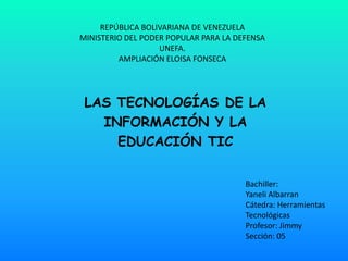 REPÚBLICA BOLIVARIANA DE VENEZUELA
MINISTERIO DEL PODER POPULAR PARA LA DEFENSA
                   UNEFA.
         AMPLIACIÓN ELOISA FONSECA




 LAS TECNOLOGÍAS DE LA
   INFORMACIÓN Y LA
     EDUCACIÓN TIC


                                       Bachiller:
                                       Yaneli Albarran
                                       Cátedra: Herramientas
                                       Tecnológicas
                                       Profesor: Jimmy
                                       Sección: 05
 