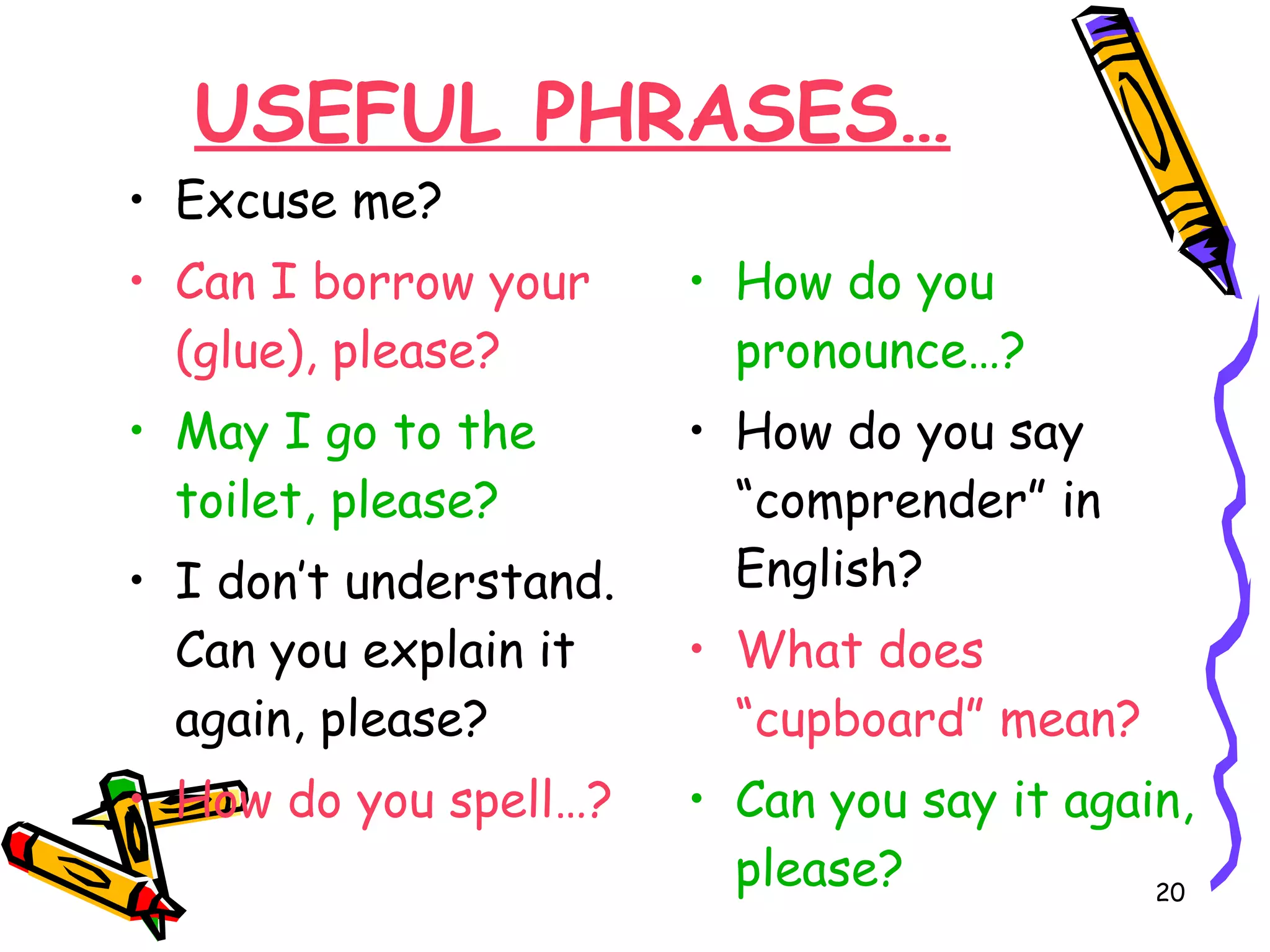 USEFUL PHRASES… Excuse me? Can I borrow your (glue), please? May I go to the toilet, please? I don’t understand. Can you explain it again, please? How do you spell…? How do you pronounce…? How do you say “comprender” in English? What does “cupboard” mean? Can you say it again, please?