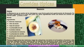 Mazamorra
Historia
La Mazamorra es un postre de los aborígenes y que forma parte de la gastronomía de Venezuela. Su
principal ingrediente es el maíz que junto con otros ingredientes forma una textura de cremas con
intenso sabor y aroma a maíz.
Receta
Ingredientes
 6 tiernas mazorcas
 1 litro de leche
 1 taza de azúcar
 1 cucharadita de sal
 3 canelas enteras
 1 cucharada de maicena
 1 cucharada de vainilla
 canela para decorar en polvo
Preparación
Primero desgranamos las mazorcas, luego las colocamos con leche en la licuadora y licuamos a alta
velocidad, después de licuar colamos bien la mezcla y las volvemos a licuar hasta sacar el jugo del
maíz, en una olla colocamos la mezcla con el resto de los ingredientes menos la maicena y la
vainilla, y se cocina a fuego mediano revolviendo continuamente hasta que hierva y espese. En este
momento se agrega la maicena diluida en un poco de agua y se pone a hervir de nuevo la mezcla sin
dejar de revolver. Por ultimo se agrega la vainilla y cuando logre la consistencia la echamos en unYaracuy Lucrecia Barbaran Comidas tipicas
 