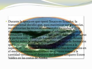Durante la época en que operó Texaco en Ecuador, la transnacional decidió que, para maximizar sus ganancias, no utilizarían las técnicas ambientales estándares de la época que consiste en reinyectar al subsuelo las aguas de formación  y desechos tóxicos que suben durante el proceso de perforación.  En vez de hacer esta reinyección, Texaco desechó miles de millones de galones de agua de formación que contienen químicos tóxicos y carcinogénicos a la superficie.  La cantidad de crudo y desechos derramados en el medio ambiente ecuatoriano es 30 veces mayor a la cantidad vertida en el desastre del famoso tanquero Exxon Valdez en las costas de Alaska. 