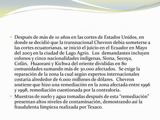 Después de más de 10 años en las cortes de Estados Unidos, en donde se decidió que la transnacional Chevron debía someterse a las cortes ecuatorianas, se inició el juicio en el Ecuador en Mayo del 2003 en la ciudad de Lago Agrio.  Los  demandantes incluyen colonos y cinco nacionalidades indígenas, Siona, Secoya, Cofán,  Huaorani y Kichwa del oriente divididas en 80 comunidades sumando más de 30.000 afectados.  Se exige la reparación de la zona la cual según expertos internacionales costaría alrededor de 6.000 millones de dólares.  Chevron sostiene que hizo una remediación en la zona afectada entre 1996 y 1998, remediación cuestionada por la contraloría. Muestras de suelo y agua tomadas después de esta “remediación” presentan altos niveles de contaminación, demostrando así la fraudulenta limpieza realizada por Texaco.