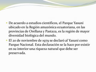 De acuerdo a estudios científicos, el Parque Yasuní ubicado en la Región amazónica ecuatoriana, en las provincias de Orellana y Pastaza, es la región de mayor diversidad biológica del mundo. El 20 de noviembre de 1979 se declaró al Yasuní como Parque Nacional. Esta declaración se la hace por existir en su interior una riqueza natural que debe ser preservada. 