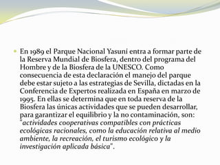 En 1989 el Parque Nacional Yasuní entra a formar parte de la Reserva Mundial de Biosfera, dentro del programa del Hombre y de la Biosfera de la UNESCO. Como consecuencia de esta declaración el manejo del parque debe estar sujeto a las estrategias de Sevilla, dictadas en la Conferencia de Expertos realizada en España en marzo de 1995.En ellas se determina que en toda reserva de la Biosfera las únicas actividades que se pueden desarrollar, para garantizar el equilibrio y la no contaminación, son: "actividades cooperativas compatibles con prácticas ecológicas racionales, como la educación relativa al medio ambiente, la recreación, el turismo ecológico y la investigación aplicada básica". 