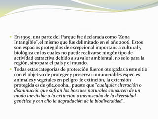 En 1999, una parte del Parque fue declarada como "Zona Intangible", el mismo que fue delimitado en el año 2006. Estos son espacios protegidos de excepcional importancia cultural y biológica en los cuales no puede realizarse ningún tipo de actividad extractiva debido a su valor ambiental, no solo para la región, sino para el país y el mundo. Todas estas categorías de protección fueron otorgadas a este sitio con el objetivo de proteger y preservar innumerables especies animales y vegetales en peligro de extinción, la extensión protegida es de 982.000ha., puesto que "cualquier alteración o disminución que sufran los bosques naturales conducen de un modo inevitable a la extinción o menoscabo de la diversidad genética y con ello la degradación de la biodiversidad". 