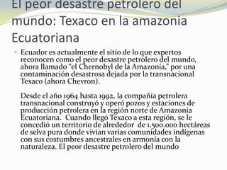 El peor desastre petrolero del mundo: Texaco en la amazonia EcuatorianaEcuador es actualmente el sitio de lo que expertos reconocen como el peor desastre petrolero del mundo, ahora llamado “el Chernobyl de la Amazonía,” por una contaminación desastrosa dejada por la transnacional Texaco (ahora Chevron). Desde el año 1964 hasta 1992, la compañía petrolera transnacional construyó y operó pozos y estaciones de producción petrolera en la región norte de Amazonía Ecuatoriana.  Cuando llegó Texaco a esta región, se le concedió un territorio de alrededor  de 1.500.000 hectáreas de selva pura donde vivían varias comunidades indígenas con sus costumbres ancestrales en armonía con la naturaleza. El peor desastre petrolero del mundo 