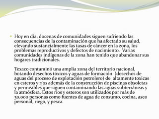 Hoy en día, docenas de comunidades siguen sufriendo las consecuencias de la contaminación que ha afectado su salud, elevando sustancialmente las tasas de cáncer en la zona, los problemas reproductivos y defectos de nacimiento.  Varias comunidades indígenas de la zona han tenido que abandonar sus hogares tradicionales. Texaco contaminó una amplia zona del territorio nacional, botando desechos tóxicos y aguas de formación  (desechos de aguas del proceso de explotación petrolero) de  altamente toxicas en esteros y ríos además de la construcción de piscinas obsoletas y permeables que siguen contaminando las aguas subterráneas y la atmósfera. Estos ríos y esteros son utilizados por más de 30.000 personas como fuentes de agua de consumo, cocina, aseo personal, riego, y pesca.  