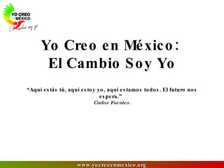 Yo Creo en México:  El Cambio Soy Yo “Aquí estás tú, aquí estoy yo, aquí estamos todos. El futuro nos espera.”  Carlos Fuentes. 