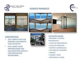 VIDRIOS PAPARAZZI




CARACTERISTICAS                             APLICACIÓN GENERAL
                                            •VENTANAS Y PUERTAS
• ESTE VIDRIO PUEDE SER
                                            RESIDENCIALES
   OPERADO UNICAMENTE
   CON UN SWITCH.                           • SALAS DE CONFERENCIAS
                                            • SALAS DE EXHIBICION
• ESTE VIDRIO PUEDE
                                            • CENTRO S COMERCIALES
   PROPORCIONAR UNA
   SOLUCION INTELIGENTE A                   • OFICINAS DEL GOBIERNO
   UNA PROIVACIDAD                          • BANCOS
   INSTANTANEA.                             • CARROS Y YATES
                                            • RESIDENCIAS Y CASAS
 