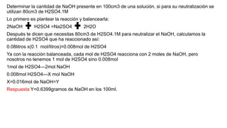 Determinar la cantidad de NaOH presente en 100cm3 de una solución, si para su neutralización se
utilizan 80cm3 de H2SO4.1M
Lo primero es plantear la reacción y balancearla:
2NaOH H2SO4 =Na2SO4 2H2O
Después te dicen que necesitas 80cm3 de H2SO4.1M para neutralizar el NaOH, calculamos la
cantidad de H2SO4 que ha reaccionado así:
0.08litros x(0.1 mol/litros)=0.008mol de H2SO4
Ya con la reacción balanceada, cada mol de H2SO4 reacciona con 2 moles de NaOH, pero
nosotros no tenemos 1 mol de H2SO4 sino 0.008mol
1mol de H2SO4—2mol NaOH
0.008mol H2SO4—X mol NaOH
X=0.016mol de NaOH=Y
Respuesta Y=0.6399gramos de NaOH en los 100ml.
 