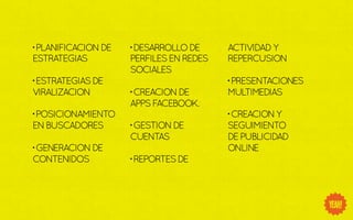 • PLANIFICACION DE   • DESARROLLO DE     ACTIVIDAD Y
ESTRATEGIAS          PERFILES EN REDES   REPERCUSION
                     SOCIALES
• ESTRATEGIAS DE                         • PRESENTACIONES
VIRALIZACION         • CREACION DE       MULTIMEDIAS
                     APPS FACEBOOK.
• POSICIONAMIENTO                        • CREACION Y
EN BUSCADORES        • GESTION DE        SEGUIMIENTO
                     CUENTAS             DE PUBLICIDAD
• GENERACION DE                          ONLINE
CONTENIDOS           • REPORTES DE
 
